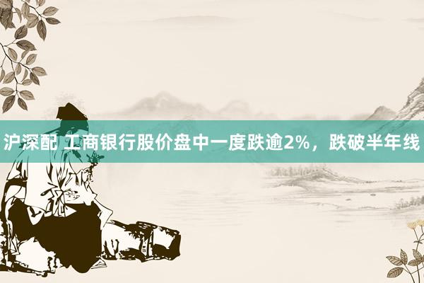 沪深配 工商银行股价盘中一度跌逾2%，跌破半年线
