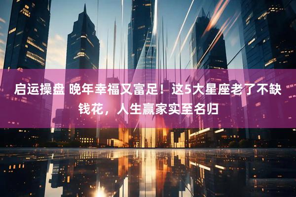 启运操盘 晚年幸福又富足！这5大星座老了不缺钱花，人生赢家实至名归