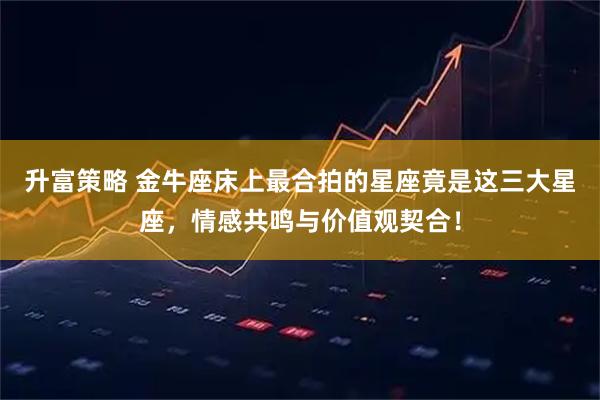 升富策略 金牛座床上最合拍的星座竟是这三大星座，情感共鸣与价值观契合！