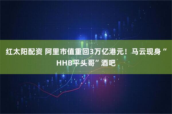 红太阳配资 阿里市值重回3万亿港元！马云现身“HHB平头哥”酒吧
