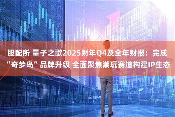 股配所 量子之歌2025财年Q4及全年财报：完成“奇梦岛”品牌升级 全面聚焦潮玩赛道构建IP生态