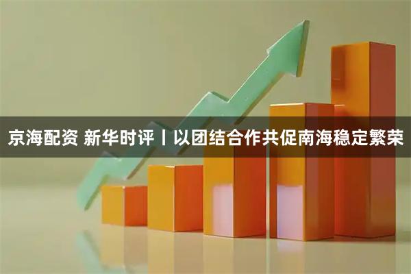 京海配资 新华时评丨以团结合作共促南海稳定繁荣