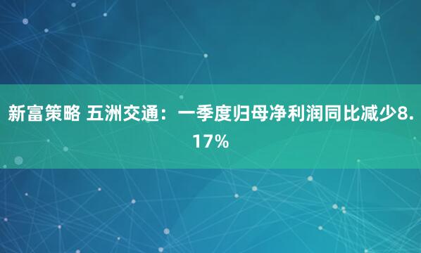 新富策略 五洲交通：一季度归母净利润同比减少8.17%