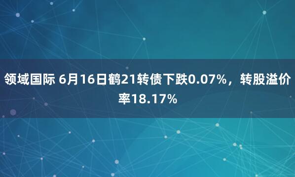 领域国际 6月16日鹤21转债下跌0.07%，转股溢价率18.17%
