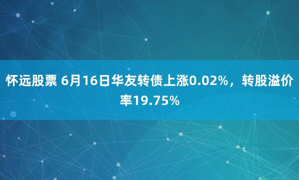 怀远股票 6月16日华友转债上涨0.02%，转股溢价率19.75%