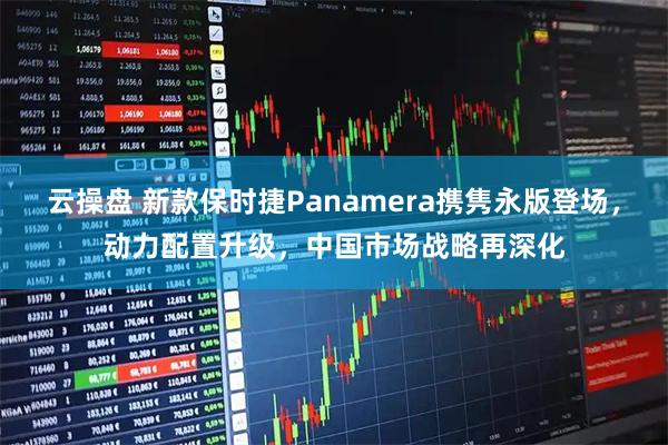 云操盘 新款保时捷Panamera携隽永版登场，动力配置升级，中国市场战略再深化
