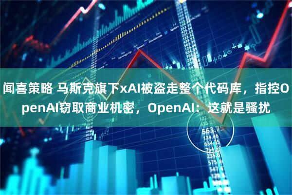 闻喜策略 马斯克旗下xAI被盗走整个代码库,指控OpenAI窃取商业机密,OpenAI:这就是骚扰