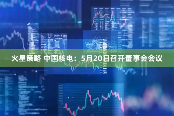 火星策略 中国核电：5月20日召开董事会会议