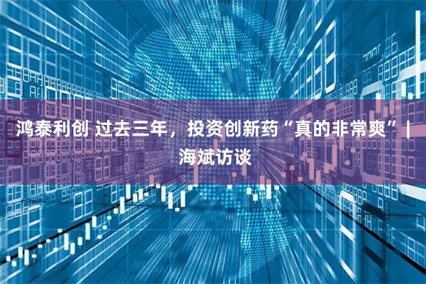 鸿泰利创 过去三年，投资创新药“真的非常爽” | 海斌访谈