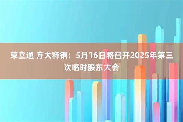 荣立通 方大特钢：5月16日将召开2025年第三次临时股东大会