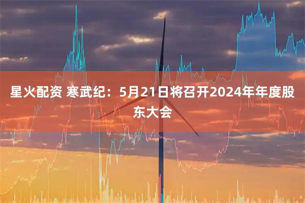 星火配资 寒武纪：5月21日将召开2024年年度股东大会
