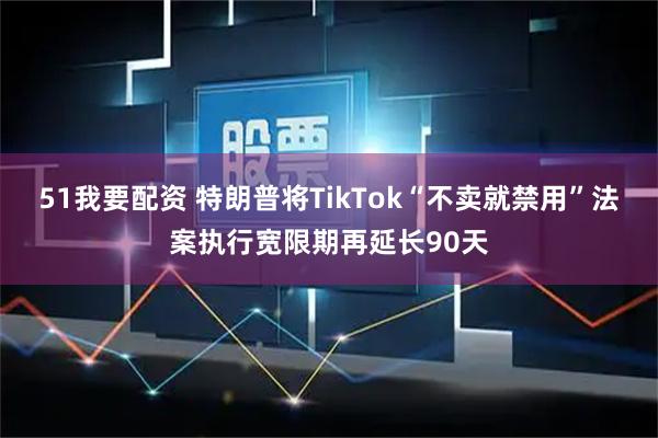 51我要配资 特朗普将TikTok“不卖就禁用”法案执行宽限期再延长90天
