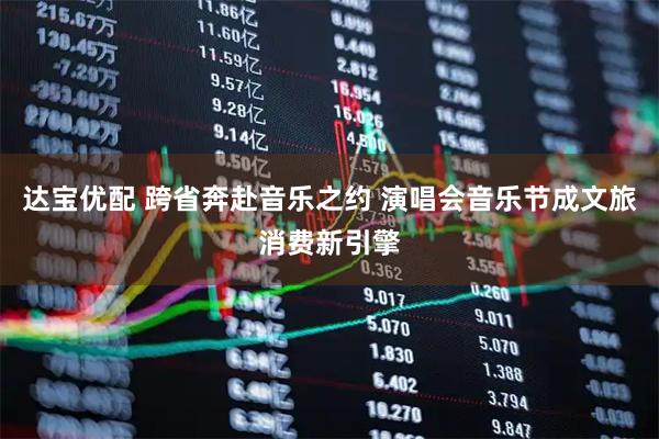 达宝优配 跨省奔赴音乐之约 演唱会音乐节成文旅消费新引擎