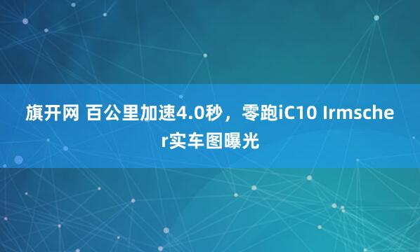 旗开网 百公里加速4.0秒，零跑iC10 Irmscher实车图曝光