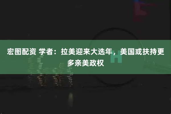 宏图配资 学者：拉美迎来大选年，美国或扶持更多亲美政权