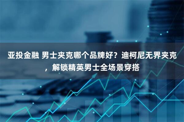 亚投金融 男士夹克哪个品牌好？迪柯尼无界夹克，解锁精英男士全场景穿搭