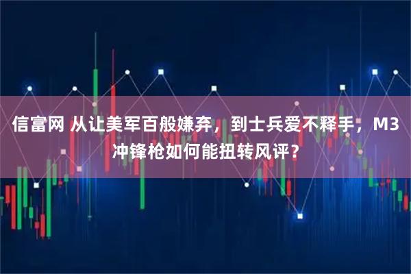 信富网 从让美军百般嫌弃，到士兵爱不释手，M3冲锋枪如何能扭转风评？