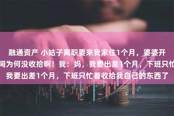 融通资产 小姑子离职要来我家住1个月,婆婆开口就答应。婆婆问:房间为何没收拾啊!我:妈,我要出差1个月,下班只忙着收拾我自己的东西了