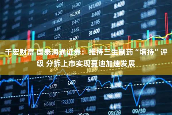 千宏财富 国泰海通证券:维持三生制药“增持”评级 分拆上市实现蔓迪加速发展