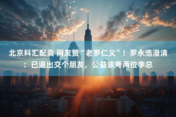 北京科汇配资 网友赞“老罗仁义”!罗永浩澄清:已退出交个朋友,公益该夸两位李总