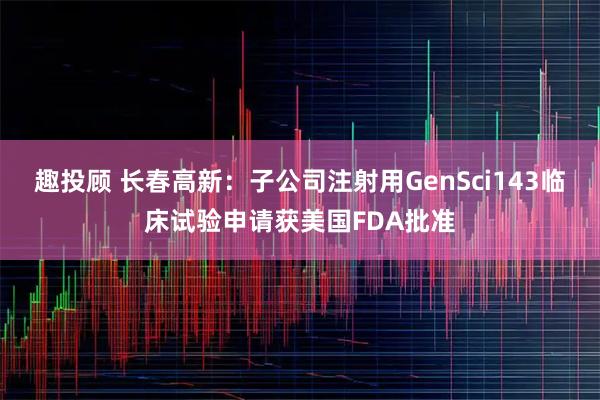 趣投顾 长春高新：子公司注射用GenSci143临床试验申请获美国FDA批准