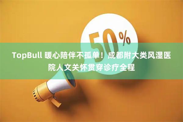 TopBull 暖心陪伴不孤单!成都附大类风湿医院人文关怀贯穿诊疗全程