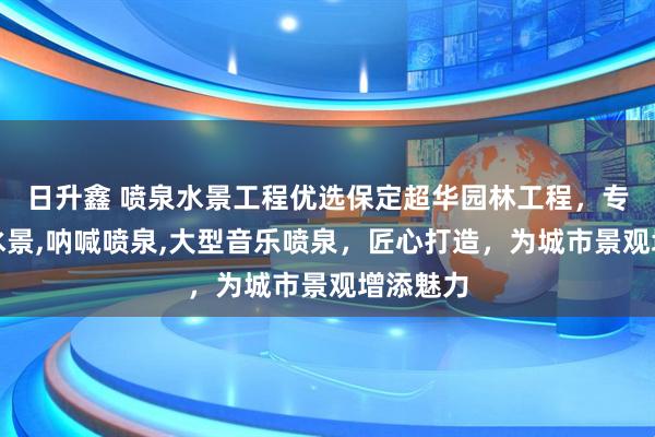 日升鑫 喷泉水景工程优选保定超华园林工程,专注喷泉水景,呐喊喷泉,大型音乐喷泉,匠心打造,为城市景观增添魅力